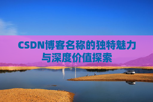 CSDN博客名称的独特魅力与深度价值探索 CSDN博客名称的独特魅力与深度价值探索